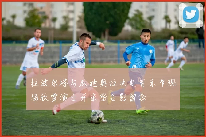 拉波尔塔与瓜迪奥拉共赴音乐节现场欣赏演出并亲密合影留念