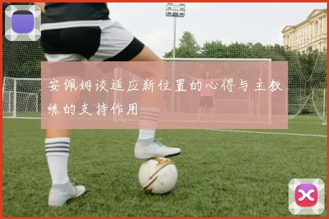 安佩姆谈适应新位置的心得与主教练的支持作用